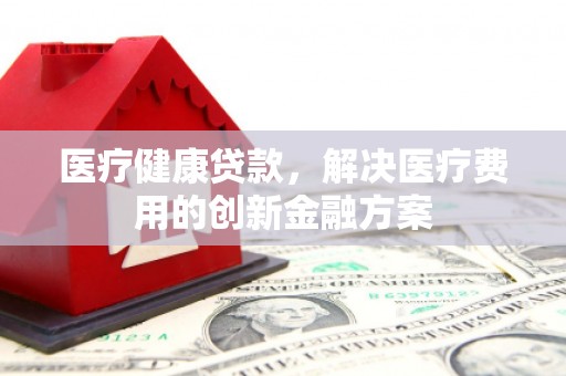 青河医疗健康贷款，解决医疗费用的创新金融方案