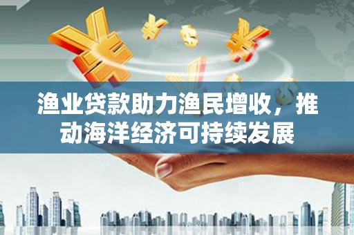 青河渔业贷款助力渔民增收，推动海洋经济可持续发展