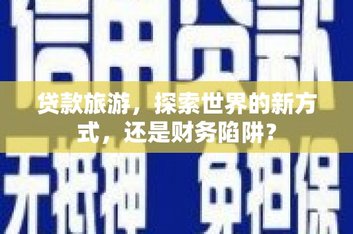 青河贷款旅游，探索世界的新方式，还是财务陷阱？