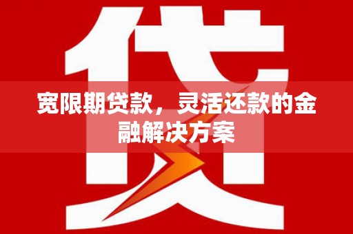 青河宽限期贷款，灵活还款的金融解决方案