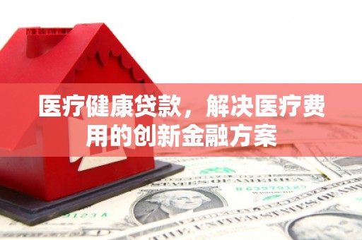 青河医疗健康贷款，解决医疗费用的创新金融方案